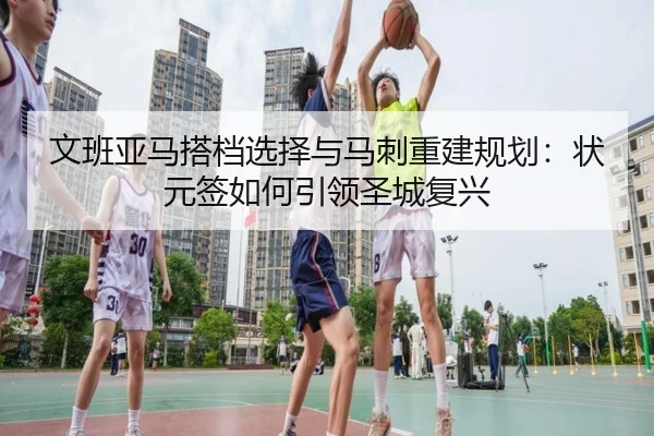 文班亚马搭档选择与马刺重建规划：状元签如何引领圣城复兴